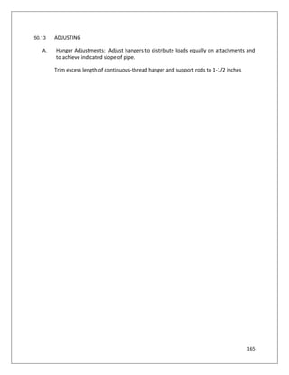 165
50.13 ADJUSTING
A. Hanger Adjustments: Adjust hangers to distribute loads equally on attachments and
to achieve indicated slope of pipe.
Trim excess length of continuous-thread hanger and support rods to 1-1/2 inches
 