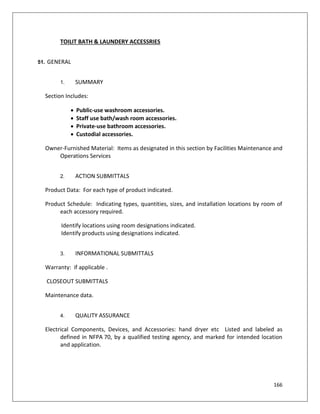 166
TOILIT BATH & LAUNDERY ACCESSRIES
51. GENERAL
1. SUMMARY
Section Includes:
 Public-use washroom accessories.
 Staff use bath/wash room accessories.
 Private-use bathroom accessories.
 Custodial accessories.
Owner-Furnished Material: Items as designated in this section by Facilities Maintenance and
Operations Services
2. ACTION SUBMITTALS
Product Data: For each type of product indicated.
Product Schedule: Indicating types, quantities, sizes, and installation locations by room of
each accessory required.
Identify locations using room designations indicated.
Identify products using designations indicated.
3. INFORMATIONAL SUBMITTALS
Warranty: if applicable .
CLOSEOUT SUBMITTALS
Maintenance data.
4. QUALITY ASSURANCE
Electrical Components, Devices, and Accessories: hand dryer etc Listed and labeled as
defined in NFPA 70, by a qualified testing agency, and marked for intended location
and application.
 