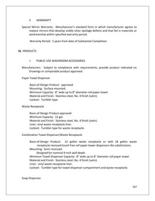 167
5. WARRANTY
Special Mirror Warranty: Manufacturer's standard form in which manufacturer agrees to
replace mirrors that develop visible silver spoilage defects and that fail in materials or
workmanship within specified warranty period.
Warranty Period: 5 years from date of Substantial Completion.
52. PRODUCTS
1. PUBLIC-USE WASHROOM ACCESSORIES
Manufacturers: Subject to compliance with requirements, provide product indicated on
Drawings or comparable product approved
Paper Towel Dispenser
Basis-of-Design Product: approved
Mounting: Surface mounted.
Minimum Capacity: 8” wide up to 8” diameter roll paper towel.
Material and Finish: Stainless steel, No. 4 finish (satin).
Lockset: Tumbler type.
Waste Receptacle
Basis-of-Design Product approved
Minimum Capacity: 12 gal.
Material and Finish: Stainless steel, No. 4 finish (satin).
Liner: vinyl waste-receptacle liner.
Lockset: Tumbler type for waste-receptacle.
Combination Towel Dispenser/Waste Receptacle
Basis-of-Design Product: 12 gallon waste receptacle or with 18 gallon waste
receptacle recessed touch free roll paper tower dispensers-No substitutions.
Mounting: Semi-recessed.
Designed for nominal 4-inch wall depth.
Minimum Towel-Dispenser Capacity: 8” wide up to 8” diameter roll paper towel.
Material and Finish: Stainless steel, No. 4 finish (satin).
Liner: vinyl waste-receptacle liner.
Lockset: Tumbler type for towel-dispenser compartment and waste receptacle.
Soap Dispenser
 