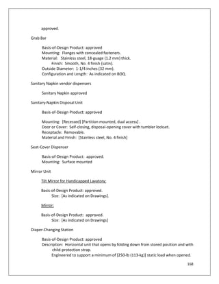 168
approved.
Grab Bar
Basis-of-Design Product: approved
Mounting: Flanges with concealed fasteners.
Material: Stainless steel, 18-guage (1.2 mm) thick.
Finish: Smooth, No. 4 finish (satin).
Outside Diameter: 1-1/4 inches (32 mm).
Configuration and Length: As indicated on BOQ.
Sanitary Napkin vendor dispensers
Sanitary Napkin approved
Sanitary-Napkin Disposal Unit
Basis-of-Design Product: approved
Mounting: [Recessed] [Partition mounted, dual access] .
Door or Cover: Self-closing, disposal-opening cover with tumbler lockset.
Receptacle: Removable.
Material and Finish: [Stainless steel, No. 4 finish]
Seat-Cover Dispenser
Basis-of-Design Product: approved.
Mounting: Surface mounted
Mirror Unit
Tilt Mirror for Handicapped Lavatory:
Basis-of-Design Product: approved.
Size: [As indicated on Drawings].
Mirror:
Basis-of-Design Product: approved.
Size: [As indicated on Drawings]
Diaper-Changing Station
Basis-of-Design Product: approved
Description: Horizontal unit that opens by folding down from stored position and with
child-protection strap.
Engineered to support a minimum of [250-lb (113-kg)] static load when opened.
 