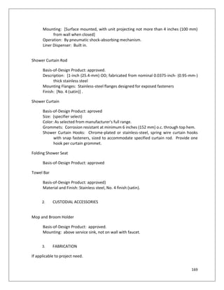 169
Mounting: [Surface mounted, with unit projecting not more than 4 inches (100 mm)
from wall when closed]
Operation: By pneumatic shock-absorbing mechanism.
Liner Dispenser: Built in.
Shower Curtain Rod
Basis-of-Design Product: approved.
Description: [1-inch (25.4-mm) OD; fabricated from nominal 0.0375-inch- (0.95-mm-)
thick stainless steel
Mounting Flanges: Stainless-steel flanges designed for exposed fasteners
Finish: [No. 4 (satin)] .
Shower Curtain
Basis-of-Design Product: aproved
Size: (specifier select)
Color: As selected from manufacturer's full range.
Grommets: Corrosion resistant at minimum 6 inches (152 mm) o.c. through top hem.
Shower Curtain Hooks: Chrome-plated or stainless-steel, spring wire curtain hooks
with snap fasteners, sized to accommodate specified curtain rod. Provide one
hook per curtain grommet.
Folding Shower Seat
Basis-of-Design Product: approved
Towel Bar
Basis-of-Design Product: approved)
Material and Finish: Stainless steel, No. 4 finish (satin).
2. CUSTODIAL ACCESSORIES
Mop and Broom Holder
Basis-of-Design Product: approved.
Mounting: above service sink, not on wall with faucet.
3. FABRICATION
If applicable to project need.
 