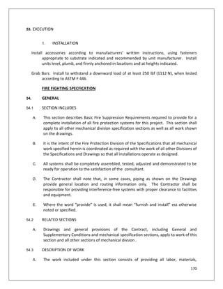 170
53. EXECUTION
1. INSTALLATION
Install accessories according to manufacturers' written instructions, using fasteners
appropriate to substrate indicated and recommended by unit manufacturer. Install
units level, plumb, and firmly anchored in locations and at heights indicated.
Grab Bars: Install to withstand a downward load of at least 250 lbf (1112 N), when tested
according to ASTM F 446.
FIRE FIGHTING SPECFICATION
54. GENERAL
54.1 SECTION INCLUDES
A. This section describes Basic Fire Suppression Requirements required to provide for a
complete installation of all fire protection systems for this project. This section shall
apply to all other mechanical division specification sections as well as all work shown
on the drawings.
B. It is the intent of the Fire Protection Division of the Specifications that all mechanical
work specified herein is coordinated as required with the work of all other Divisions of
the Specifications and Drawings so that all installations operate as designed.
C. All systems shall be completely assembled, tested, adjusted and demonstrated to be
ready for operation to the satisfaction of the consultant.
D. The Contractor shall note that, in some cases, piping as shown on the Drawings
provide general location and routing information only. The Contractor shall be
responsible for providing interference-free systems with proper clearance to facilities
and equipment.
E. Where the word “provide” is used, it shall mean “furnish and install” ess otherwise
noted or specified.
54.2 RELATED SECTIONS
A. Drawings and general provisions of the Contract, including General and
Supplementary Conditions and mechanical specification sections, apply to work of this
section and all other sections of mechanical divsion .
54.3 DESCRIPTION OF WORK
A. The work included under this section consists of providing all labor, materials,
 