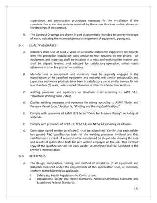 171
supervision, and construction procedures necessary for the installation of the
complete fire protection systems required by these specifications and/or shown on
the drawings of the contract.
B. The Contract Drawings are shown in part diagrammatic intended to convey the scope
of work, indicating the intended general arrangement of equipment, piping, etc.
54.4 QUALITY ASSURANCE
A. Installers shall have at least 2 years of successful installation experience on projects
with fire protection installation work similar to that required by the project. All
equipment and materials shall be installed in a neat and workmanlike manner and
shall be aligned, leveled, and adjusted for satisfactory operation, unless noted
otherwise in other fire protection sections.
B. Manufacturer of equipment and materials must be regularly engaged in the
manufacture of the specified equipment and material with similar construction and
capacities and whose products have been in satisfactory use in similar service for not
less than five (5) years, unless noted otherwise in other Fire Protection Sections.
C. welding processes and operators for structural steel according to AWS D1.1.
"Structural Welding Code - Steel.
D. Quality welding processes and operators for piping according to ASME "Boiler and
Pressure Vessel Code," Section IX, "Welding and Brazing Qualifications."
E. Comply with provisions of ASME B31 Series "Code for Pressure Piping”, including all
addenda.
F. Comply with provisions of NFPA 13, NFPA 14, and NFPA 24, including all addenda.
G. Contractor signed welder certificate(s) shall be submitted. Certify that each welder
has passed AWS qualification tests for the welding processes involved and that
certification is current. A record shall be maintained on the job site showing the date
and results of qualification tests for each welder employed on the job. One certified
copy of the qualification test for each welder so employed shall be furnished to the
Owner’s representative.
54.5 REFERENCES
A. The design, manufacture, testing, and method of installation of all equipment and
materials furnished under the requirements of this specification shall, at minimum,
conform to the following as applicable:
1. Safety and Health Regulations for Construction.
2. Occupational Safety and Health Standards, National Consensus Standards and
Established Federal Standards.
 