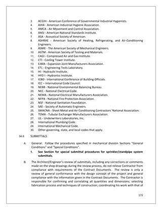 172
3. ACGIH - American Conference of Governmental Industrial Hygienists.
4. AIHA - American Industrial Hygiene Association.
5. AMCA - Air Movement and Control Association.
6. ANSI - American National Standards Institute.
7. ASA - Acoustical Society of American.
8. ASHRAE - American Society of Heating, Refrigerating, and Air-Conditioning
Engineers.
9. ASME - The American Society of Mechanical Engineers.
10. ASTM - American Society of Testing and Materials.
11. CAGI - Compressed Air and Gas Institute.
12. CTI - Cooling Tower Institute.
13. EJMA - Expansion Joint Manufacturers Association.
14. ETL - Engineering Tests Laboratory.
15. HI - Hydraulic Institute.
16. HYD I - Hydronics Institute.
17. ICBO - International Conference of Building Officials.
18. ICC – International Code Council.
19. NEBB - National Environmental Balancing Bureau.
20. NEC - National Electrical Code.
21. NEMA - National Electrical Manufacturers Association.
22. NFPA - National Fire Protection Association.
23. NSF - National Sanitation Foundation.
24. SAE - Society of Automatic Engineers.
25. SMACNA - Sheet Metal and Air Conditioning Contractors' National Association.
26. TEMA - Tubular Exchanger Manufacturers Association.
27. UL - Underwriters Laboratories, Inc.
28. International Plumbing Code.
29. International Mechanical Code.
30. Other governing, state, and local codes that apply.
54.6 SUBMITTALS
A. General: Follow the procedures specified in mechanical divsioin Sections "General
Conditions" and “Special Conditions”.
1. See Section for special submittal procedures for sprinkler/standpipe system
submittals.
B. The Architect/Engineer’s review of submittals, including any corrections or comments
made on the shop drawings during the review process, do not relieve Contractor from
compliance with requirements of the Contract Documents. The review is only a
review of general conformance with the design concept of the project and general
compliance with the information given in the Contract Documents. The Contractor is
responsible for confirming and correlating all quantities and dimensions; selecting
fabrication process and techniques of construction; coordinating his work with that of
 