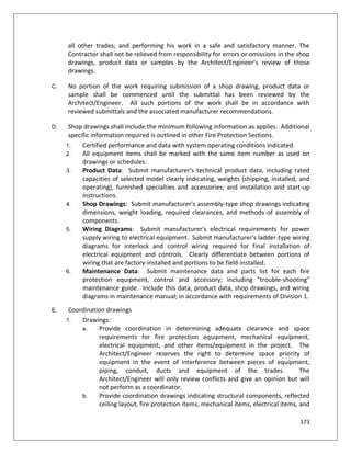 173
all other trades; and performing his work in a safe and satisfactory manner. The
Contractor shall not be relieved from responsibility for errors or omissions in the shop
drawings, product data or samples by the Architect/Engineer’s review of those
drawings.
C. No portion of the work requiring submission of a shop drawing, product data or
sample shall be commenced until the submittal has been reviewed by the
Architect/Engineer. All such portions of the work shall be in accordance with
reviewed submittals and the associated manufacturer recommendations.
D. Shop drawings shall include the minimum following information as applies. Additional
specific information required is outlined in other Fire Protection Sections.
1. Certified performance and data with system operating conditions indicated.
2. All equipment items shall be marked with the same item number as used on
drawings or schedules.
3. Product Data: Submit manufacturer's technical product data, including rated
capacities of selected model clearly indicating, weights (shipping, installed, and
operating), furnished specialties and accessories; and installation and start-up
instructions.
4. Shop Drawings: Submit manufacturer's assembly-type shop drawings indicating
dimensions, weight loading, required clearances, and methods of assembly of
components.
5. Wiring Diagrams: Submit manufacturer's electrical requirements for power
supply wiring to electrical equipment. Submit manufacturer's ladder-type wiring
diagrams for interlock and control wiring required for final installation of
electrical equipment and controls. Clearly differentiate between portions of
wiring that are factory-installed and portions to be field-installed.
6. Maintenance Data: Submit maintenance data and parts list for each fire
protection equipment, control and accessory; including "trouble-shooting"
maintenance guide. Include this data, product data, shop drawings, and wiring
diagrams in maintenance manual; in accordance with requirements of Division 1.
E. Coordination drawings
1. Drawings:
a. Provide coordination in determining adequate clearance and space
requirements for fire protection equipment, mechanical equipment,
electrical equipment, and other items/equipment in the project. The
Architect/Engineer reserves the right to determine space priority of
equipment in the event of interference between pieces of equipment,
piping, conduit, ducts and equipment of the trades. The
Architect/Engineer will only review conflicts and give an opinion but will
not perform as a coordinator.
b. Provide coordination drawings indicating structural components, reflected
ceiling layout, fire protection items, mechanical items, electrical items, and
 