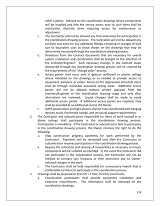 174
other systems. Indicate on the coordination drawings where components
will be installed and how the service access area to such items shall be
maintained. Illustrate items requiring access for maintenance or
adjustment.
c. The Contractor will not be allowed any time extensions for participation in
the coordination drawing process. The Contractor will not be allowed any
contract cost extra for any additional fittings, rerouting or changes of duct
size to equivalent sizes to those shown on the drawings that may be
determined necessary through the coordination drawing process.
d. Deviations from the contract documents that are necessary for overall
system installation and coordination shall be brought to the attention of
the Architect/Engineer. Such necessary changes in the contract scope
discovered through the coordination drawing process will be covered by
the requirements of the “change order” process.
e. Access panels shall occur only in gypsum wallboard or plaster ceilings
where indicated on the drawings or as needed to provide access to
equipment, dampers, or valves. Access to fire suppression and other items
shall be through accessible acoustical ceiling areas. Additional access
panels will not be allowed without written approval from the
Architect/Engineer at the coordination drawing stage and only after
alternatives are reviewed. Layout changes shall be made to avoid
additional access panels. If additional access panels are required, they
shall be provided at no additional cost to the Owner.
f. Soffit penetrations and light alcoves shall be fully coordinated with hanging
devices, studs, fire/smoke ratings, and structural support requirements.
2. The Contractor and subcontractors responsible for items of work located in or
above ceilings shall participate in the coordination drawing process.
Participation is mandatory. If the Contractor or subcontractor fails to participate
in the coordination drawing process, the Owner reserves the right to do the
following:
a. Stop construction progress payments for work performed by the
Contractor. Payments will be reinstated only after the Contractor or
subcontractor resumes participation in the coordination drawing process.
b. Require the relocation and resizing of components as necessary to ensure
components will be installed as intended. In the event the Contractor did
not participate in the coordination process, the Contractor will not be
entitled to contract cost increases or time extensions due to Owner-
initiated changes in the work.
c. The Contractor shall be held responsible for unnecessary rework that is
attributable to failure to participate in the coordination process.
3. Drawings shall be prepared at 1/4 inch = 1 foot, 0 inches (minimum).
a. Coordination participants shall provide equipment installation and
clearance requirements. This information shall be indicated on the
coordination drawings.
 