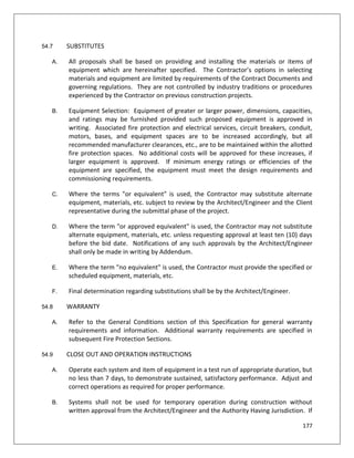 177
54.7 SUBSTITUTES
A. All proposals shall be based on providing and installing the materials or items of
equipment which are hereinafter specified. The Contractor’s options in selecting
materials and equipment are limited by requirements of the Contract Documents and
governing regulations. They are not controlled by industry traditions or procedures
experienced by the Contractor on previous construction projects.
B. Equipment Selection: Equipment of greater or larger power, dimensions, capacities,
and ratings may be furnished provided such proposed equipment is approved in
writing. Associated fire protection and electrical services, circuit breakers, conduit,
motors, bases, and equipment spaces are to be increased accordingly, but all
recommended manufacturer clearances, etc., are to be maintained within the allotted
fire protection spaces. No additional costs will be approved for these increases, if
larger equipment is approved. If minimum energy ratings or efficiencies of the
equipment are specified, the equipment must meet the design requirements and
commissioning requirements.
C. Where the terms "or equivalent" is used, the Contractor may substitute alternate
equipment, materials, etc. subject to review by the Architect/Engineer and the Client
representative during the submittal phase of the project.
D. Where the term "or approved equivalent" is used, the Contractor may not substitute
alternate equipment, materials, etc. unless requesting approval at least ten (10) days
before the bid date. Notifications of any such approvals by the Architect/Engineer
shall only be made in writing by Addendum.
E. Where the term "no equivalent" is used, the Contractor must provide the specified or
scheduled equipment, materials, etc.
F. Final determination regarding substitutions shall be by the Architect/Engineer.
54.8 WARRANTY
A. Refer to the General Conditions section of this Specification for general warranty
requirements and information. Additional warranty requirements are specified in
subsequent Fire Protection Sections.
54.9 CLOSE OUT AND OPERATION INSTRUCTIONS
A. Operate each system and item of equipment in a test run of appropriate duration, but
no less than 7 days, to demonstrate sustained, satisfactory performance. Adjust and
correct operations as required for proper performance.
B. Systems shall not be used for temporary operation during construction without
written approval from the Architect/Engineer and the Authority Having Jurisdiction. If
 