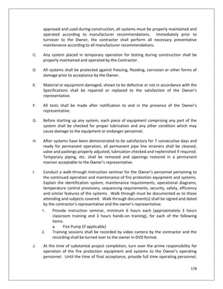 178
approved and used during construction, all systems must be properly maintained and
operated according to manufacturer recommendations. Immediately prior to
turnover to the Owner, the contractor shall perform all necessary preventative
maintenance according to all manufacturer recommendations.
C. Any system placed in temporary operation for testing during construction shall be
properly maintained and operated by the Contractor.
D. All systems shall be protected against freezing, flooding, corrosion or other forms of
damage prior to acceptance by the Owner.
E. Material or equipment damaged, shown to be defective or not in accordance with the
Specifications shall be repaired or replaced to the satisfaction of the Owner’s
representative.
F. All tests shall be made after notification to and in the presence of the Owner’s
representative.
G. Before starting up any system, each piece of equipment comprising any part of the
system shall be checked for proper lubrication and any other condition which may
cause damage to the equipment or endanger personnel.
H. After systems have been demonstrated to be satisfactory for 7 consecutive days and
ready for permanent operation, all permanent pipe line strainers shall be cleaned,
valve and packings properly adjusted, lubrication checked and replenished if required.
Temporary piping, etc. shall be removed and openings restored in a permanent
manner acceptable to the Owner’s representative.
I. Conduct a walk-through instruction seminar for the Owner's personnel pertaining to
the continued operation and maintenance of fire protection equipment and systems.
Explain the identification system, maintenance requirements, operational diagrams,
temperature control provisions, sequencing requirements, security, safety, efficiency
and similar features of the systems. Walk through must be documented as to those
attending and subjects covered. Walk through document(s) shall be signed and dated
by the contractor's representative and the owner's representative.
1. Provide instruction seminar, minimum 6 hours each (approximately 3 hours
classroom training and 3 hours hands-on training), for each of the following
items:
a. Fire Pump (if applicable)
2. Training sessions shall be recorded by video camera by the contractor and the
recording shall be turned over to the owner in DVD format.
J. At the time of substantial project completion, turn over the prime responsibility for
operation of the fire protection equipment and systems to the Owner's operating
personnel. Until the time of final acceptance, provide full time operating personnel,
 
