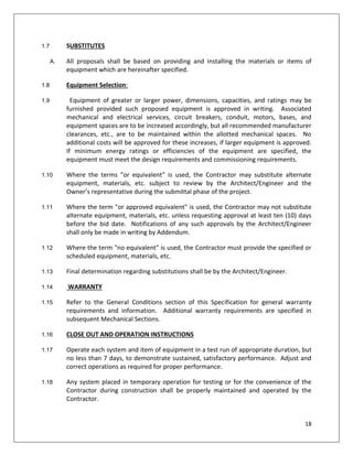 18
1.7 SUBSTITUTES
A. All proposals shall be based on providing and installing the materials or items of
equipment which are hereinafter specified.
1.8 Equipment Selection:
1.9 Equipment of greater or larger power, dimensions, capacities, and ratings may be
furnished provided such proposed equipment is approved in writing. Associated
mechanical and electrical services, circuit breakers, conduit, motors, bases, and
equipment spaces are to be increased accordingly, but all recommended manufacturer
clearances, etc., are to be maintained within the allotted mechanical spaces. No
additional costs will be approved for these increases, if larger equipment is approved.
If minimum energy ratings or efficiencies of the equipment are specified, the
equipment must meet the design requirements and commissioning requirements.
1.10 Where the terms "or equivalent" is used, the Contractor may substitute alternate
equipment, materials, etc. subject to review by the Architect/Engineer and the
Owner’s representative during the submittal phase of the project.
1.11 Where the term "or approved equivalent" is used, the Contractor may not substitute
alternate equipment, materials, etc. unless requesting approval at least ten (10) days
before the bid date. Notifications of any such approvals by the Architect/Engineer
shall only be made in writing by Addendum.
1.12 Where the term "no equivalent" is used, the Contractor must provide the specified or
scheduled equipment, materials, etc.
1.13 Final determination regarding substitutions shall be by the Architect/Engineer.
1.14 WARRANTY
1.15 Refer to the General Conditions section of this Specification for general warranty
requirements and information. Additional warranty requirements are specified in
subsequent Mechanical Sections.
1.16 CLOSE OUT AND OPERATION INSTRUCTIONS
1.17 Operate each system and item of equipment in a test run of appropriate duration, but
no less than 7 days, to demonstrate sustained, satisfactory performance. Adjust and
correct operations as required for proper performance.
1.18 Any system placed in temporary operation for testing or for the convenience of the
Contractor during construction shall be properly maintained and operated by the
Contractor.
 
