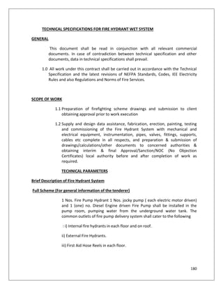 180
TECHNICAL SPECIFICATIONS FOR FIRE HYDRANT WET SYSTEM
GENERAL
This document shall be read in conjunction with all relevant commercial
documents. In case of contradiction between technical specification and other
documents, data in technical specifications shall prevail.
1.0 All work under this contract shall be carried out in accordance with the Technical
Specification and the latest revisions of NEFPA Standards, Codes, IEE Electricity
Rules and also Regulations and Norms of Fire Services.
SCOPE OF WORK
1.1 Preparation of firefighting scheme drawings and submission to client
obtaining approval prior to work execution
1.2 Supply and design data assistance, fabrication, erection, painting, testing
and commissioning of the Fire Hydrant System with mechanical and
electrical equipment, instrumentation, pipes, valves, fittings, supports,
cables etc complete in all respects, and preparation & submission of
drawings/calculations/other documents to concerned authorities &
obtaining interim & final Approval/Sanction/NOC (No Objection
Certificates) local authority before and after completion of work as
required.
TECHNICAL PARAMETERS
Brief Description of Fire Hydrant System
Full Scheme (For general information of the tenderer)
1 Nos. Fire Pump Hydrant 1 Nos. jocky pump ( each electric motor driven)
and 1 (one) no. Diesel Engine driven Fire Pump shall be installed in the
pump room, pumping water from the underground water tank. The
common outlets of fire pump delivery system shall cater to the following
: i) Internal fire hydrants in each floor and on roof.
ii) External Fire Hydrants.
iii) First Aid Hose Reels in each floor.
 