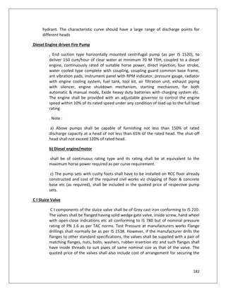 182
hydrant. The characteristic curve should have a large range of discharge points for
different heads
Diesel Engine driven Fire Pump
, End suction type horizontally mounted centrifugal pump (as per IS 1520), to
deliver 150 cum/hour of clear water at minimum 70 M TDH, coupled to a diesel
engine, continuously rated of suitable horse power, direct injection, four stroke,
water cooled type complete with coupling, coupling guard common base frame,
ant vibration pads, instrument panel with RPM indicator, pressure gauge, radiator
with engine cooling system, fuel tank, tool kit, air filtration unit, exhaust piping
with silencer, engine shutdown mechanism, starting mechanism, for both
automatic & manual mode, Exide heavy duty batteries with charging system etc.
The engine shall be provided with an adjustable governor to control the engine
speed within 10% of its rated speed under any condition of load up to the full load
rating
. Note :
a) Above pumps shall be capable of furnishing not less than 150% of rated
discharge capacity at a head of not less than 65% of the rated head. The shut-off
head shall not exceed 120% of rated head.
b) Diesel engine/motor
shall be of continuous rating type and its rating shall be at equivalent to the
maximum horse power required as per curve requirement.
c) The pump sets with cushy foots shall have to be installed on RCC floor already
constructed and cost of the required civil works viz chipping of floor & concrete
base etc (as required), shall be included in the quoted price of respective pump
sets.
C I Sluice Valve
C I components of the sluice valve shall be of Grey cast iron conforming to IS 210.
The valves shall be flanged having solid wedge gate valve, inside screw, hand wheel
with open-close indications etc all conforming to IS 780 but of nominal pressure
rating of PN 1.6 as per TAC norms. Test Pressure at manufacturers works Flange
drillings shall normally be as per IS 1538. However, if the manufacturer drills the
flanges to other standard specifications, the valves shall be supplied with a pair of
matching flanges, nuts, bolts, washers, rubber insertion etc and such flanges shall
have inside threads to suit pipes of same nominal size as that of the valve. The
quoted price of the valves shall also include cost of arrangement for securing the
 