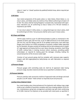 183
valves in `open' or `closed' positions by padlock/rivetted strap, where required per
TAC norms.
G M Valves
Gun metal components of the peets valves i.e. Gate Valves, Check Valves i.e. no
return valves, and Globe valves etc shall be of Gun Metal conforming to Grade 2 of
IS 318. The valves shall be having flanged or screwed ends, hand wheel with open-
close indications etc all conforming to Class-2 Valves of IS 778 (ISI marked) or
imported as per ASTM.
C I non return valves C I reflux valves, i.e. swing check type non-return valves, shall
be conforming to IS 5312. Test pressures shall be same as per CI sluice valves.
M S Pipes and Fittings
All M S pipes shall be as per IS 1239 (heavy/medium quality as mentioned in the
schedule of items upto 150 mm N B, as per IS 3589 (minimum 6 mm thick) above
150 mm N B, and the fittings shall be of all welded construction, butt weld type
flanges shall conform to IS 6392 and gaskets of synthetic molded rubber approved
by Fire Standard. All pipes outside the building shall be laid underground at a depth
of 1 mtr (approx) and laying shall be as per layout drawing, excavation, back filling
of earth, cutting holes in existing structure where necessary, providing puddle
collars/pipes as required & making good the damages including making the
concerned portion of the structure water tight.
Erection of over ground piping shall be complete with necessary pipe supports
hangers with MS angles/plate/nut bolts/clamps etc with fabrication as required
including
a) Pressure Gauges
Pressure gauges with controlling cocks etc shall be of approved make having
pressure range, bourdon material and dial size as specified in schedule of items.
b) Pressure Switches
Pressure switches with accessories shall be of approved make and design and shall
actuate (`cut-off' and/or `make contact' as required) at pre-set pressures.
Landing Valves (Hydrant Valve)
Gun metal landing valve (internal/external Fire-Hydrants) with oblique type single
outlet as per schedule of quantities complete with hose coupling adaptor of 63 mm
size, instantaneous spring lock arrangement and blank cap with chain conforming
to IS 5290. External Fire-Hydrants to be provided with stand posts as specified in
 