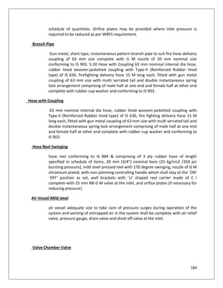 184
schedule of quantities. Orifice plates may be provided where inlet pressure is
required to be reduced as per WBFS requirement.
Branch Pipe
Gun metal, short type, instantaneous pattern branch pipe to suit fire hose delivery
coupling of 63 mm size complete with G M nozzle of 20 mm nominal size
conforming to IS 903. 5.10 Hose with Coupling 63 mm nominal internal dia hose,
rubber lined wooven-jacketted coupling with Type-II (Reinforced Rubber lined
type) of IS 636, firefighting delivery hose 15 M long each, fitted with gun metal
coupling of 63 mm size with multi serrated tail and double instantaneous spring
lock arrangement comprising of male half at one end and female half at other end
complete with rubber cup washer and conforming to IS 903.
Hose with Coupling
63 mm nominal internal dia hose, rubber lined wooven-jacketted coupling with
Type-II (Reinforced Rubber lined type) of IS 636, fire fighting delivery hose 15 M
long each, fitted with gun metal coupling of 63 mm size with multi serrated tail and
double instantaneous spring lock arrangement comprising of male half at one end
and female half at other end complete with rubber cup washer and conforming to
IS 903.
Hose Reel Swinging
hose reel conforming to IS 884 & comprising of 3 ply rubber hose of length
specified in schedule of items, 20 mm (3/4") nominal bore (25 kg/cm2 /350 psi
bursting pressure), mild steel pressed reel with 170 degree swinging, nozzle of G M
chromium plated, with non-jamming controlling handle which shall stay at the `ON'
`OFF' position as set, wall brackets with `U' shaped reel carrier made of C I
complete with 25 mm NB G M valve at the inlet, and orifice plates (if necessary for
reducing pressure).
Air Vessel Mild steel
air vessel adequate size to take care of pressure surges during operation of the
system and venting of entrapped air in the system shall be complete with air relief
valve, pressure gauge, drain valve and shutt off valve at the inlet.
Valve Chamber Valve
 