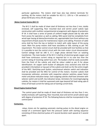 186
particular application. The motors shall have also two distinct terminals for
earthing. All the motors shall be suitable for 415 V (- 15% to + 5% variation) 3
phase 50 HZ plus minus 3% AC supply.
Motor Control Centre (M C C)
The M C C shall be made of sheet steel of thickness not less than 2 mm, totally
enclosed, self supporting, floor mounted dust and vermin proof cubicle type
construction with multitier compartmental arrangement with degree of protection
IP 54. It shall have a series of panels of uniform height placed side by side with
front access for operation as well as cabling. MCC panel shall be completely front
wired type having all device/termination etc, approachable from front without any
requirement of back access for maintenance repairs and cabling. Provision of cable
entry shall be from the top or bottom to match with cable layout of the pump
room. Main fire pump motors shall have star/delta or DOL starting as per TAC
requirement. The motor control circuit shall be provided with test facilities so that
it is possible to test the control circuit with the main motor circuit disconnected.
Control voltage shall be 240 V, A C single phase derived from an isolating
transformer. The main busbar of the M C C shall be of electrical grade copper and
shall have continuous current rating as required but in no case less than the
current rating of incoming switch fuse unit. The busbars shall be easily accessible
from the front of the cubicle and shall be colour coded as per IS for phase
identification. An copper earth busbar of adequate cross sectional area shall be
provided in the bottom or top part of the cubicle and shall run for the entire length
of the MCC. Start/stop push button, auto/manual selector switch and indication
shall be provided and the MCC for control of the motors. Incomer cubicle shall
incorporate voltmeter, ammeter with respective selector switches, power factor
meter and phase indication lamps. Each outgoing cubicles shall have ammeter with
selector switch and on/off, trip indication lamps. Ammeters for incoming/outgoing
cubicles, for motors it shall be supressed scale type beyond full load rating upto 8
times of full load current for taking care of starting current kicks.
Diesel Engine Control Panel
The control panel shall be made of sheet steel of thickness not less than 2 mm,
totally enclosed, self-suporting, floor mounted, dust and vermin proof cubicle type
with degree of protection IP 54. The following features shall be incorporated in the
control panel
Contactors,
relays, timers etc for applying automatic starting pulses to the diesel engine on
receipt of a command signal from the pressure switch with starting sequence
consisting of three electrical pulses of 5 second duration each spaced at 5 second
apart.
 