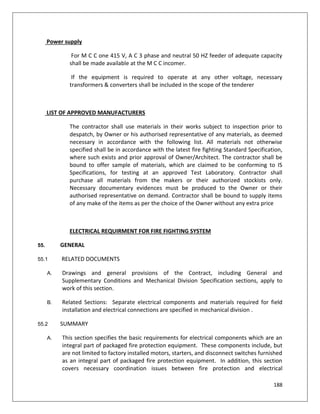 188
Power supply
For M C C one 415 V, A C 3 phase and neutral 50 HZ feeder of adequate capacity
shall be made available at the M C C incomer.
If the equipment is required to operate at any other voltage, necessary
transformers & converters shall be included in the scope of the tenderer
LIST OF APPROVED MANUFACTURERS
The contractor shall use materials in their works subject to inspection prior to
despatch, by Owner or his authorised representative of any materials, as deemed
necessary in accordance with the following list. All materials not otherwise
specified shall be in accordance with the latest fire fighting Standard Specification,
where such exists and prior approval of Owner/Architect. The contractor shall be
bound to offer sample of materials, which are claimed to be conforming to IS
Specifications, for testing at an approved Test Laboratory. Contractor shall
purchase all materials from the makers or their authorized stockists only.
Necessary documentary evidences must be produced to the Owner or their
authorised representative on demand. Contractor shall be bound to supply items
of any make of the items as per the choice of the Owner without any extra price
ELECTRICAL REQUIRMENT FOR FIRE FIGHTING SYSTEM
55. GENERAL
55.1 RELATED DOCUMENTS
A. Drawings and general provisions of the Contract, including General and
Supplementary Conditions and Mechanical Division Specification sections, apply to
work of this section.
B. Related Sections: Separate electrical components and materials required for field
installation and electrical connections are specified in mechanical division .
55.2 SUMMARY
A. This section specifies the basic requirements for electrical components which are an
integral part of packaged fire protection equipment. These components include, but
are not limited to factory installed motors, starters, and disconnect switches furnished
as an integral part of packaged fire protection equipment. In addition, this section
covers necessary coordination issues between fire protection and electrical
 