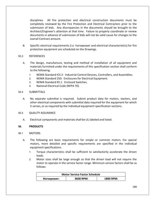 189
disciplines. All fire protection and electrical construction documents must be
completely reviewed by the Fire Protection and Electrical Contractors prior to the
submission of bids. Any discrepancies in the documents should be brought to the
Architect/Engineer's attention at that time. Failure to properly coordinate or review
documents in advance of submission of bids will not be valid cause for changes to the
overall Contract amount.
B. Specific electrical requirements (i.e. horsepower and electrical characteristics) for fire
protection equipment are scheduled on the Drawings.
55.3 REFERENCES
A. The design, manufacture, testing and method of installation of all equipment and
materials furnished under the requirements of this specification section shall conform
to the following:
1. NEMA Standard ICS 2: Industrial Control Devices, Controllers, and Assemblies.
2. NEMA Standard 250: Enclosures for Electrical Equipment.
3. NEMA Standard KS 1: Enclosed Switches.
4. National Electrical Code (NFPA 70).
55.4 SUBMITTALS
A. No separate submittal is required. Submit product data for motors, starters, and
other electrical components with submittal data required for the equipment for which
it serves, or as required by the individual equipment specification sections.
55.5 QUALITY ASSURANCE
A. Electrical components and materials shall be UL labeled and listed.
56. PRODUCTS
56.1 MOTORS
A. The following are basic requirements for simple or common motors. For special
motors, more detailed and specific requirements are specified in the individual
equipment specifications.
1. Torque characteristics shall be sufficient to satisfactorily accelerate the driven
loads.
2. Motor sizes shall be large enough so that the driven load will not require the
motor to operate in the service factor range. Minimum service factors shall be as
follows:
Motor Service Factor Schedule
Horsepower: 3600 RPM: 1800 RPM:
 
