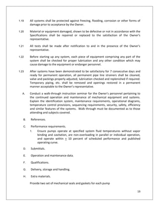 19
1.19 All systems shall be protected against freezing, flooding, corrosion or other forms of
damage prior to acceptance by the Owner.
1.20 Material or equipment damaged, shown to be defective or not in accordance with the
Specifications shall be repaired or replaced to the satisfaction of the Owner’s
representative.
1.21 All tests shall be made after notification to and in the presence of the Owner’s
representative.
1.22 Before starting up any system, each piece of equipment comprising any part of the
system shall be checked for proper lubrication and any other condition which may
cause damage to the equipment or endanger personnel.
1.23 After systems have been demonstrated to be satisfactory for 7 consecutive days and
ready for permanent operation, all permanent pipe line strainers shall be cleaned,
valve and packings properly adjusted, lubrication checked and replenished if required.
Temporary piping, etc. shall be removed and openings restored in a permanent
manner acceptable to the Owner’s representative.
A. Conduct a walk-through instruction seminar for the Owner's personnel pertaining to
the continued operation and maintenance of mechanical equipment and systems.
Explain the identification system, maintenance requirements, operational diagrams,
temperature control provisions, sequencing requirements, security, safety, efficiency
and similar features of the systems. Walk through must be documented as to those
attending and subjects covered.
B. References.
C. Performance requirements.
1. Ensure pumps operate at specified system fluid temperatures without vapor
binding and cavitation, are non-overloading in parallel or individual operation,
and operate within + 10 percent of scheduled performance and published
operating curve.
D. Submittals.
E. Operation and maintenance data.
F. Qualifications.
G. Delivery, storage and handling.
H. Extra materials.
Provide two set of mechanical seals and gaskets for each pump
 