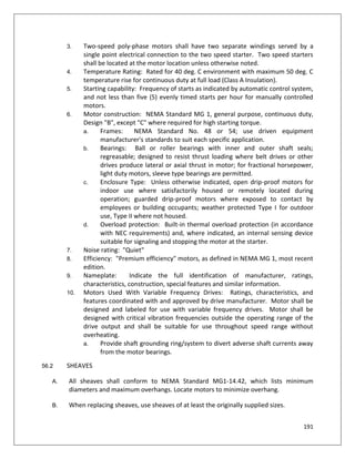 191
3. Two-speed poly-phase motors shall have two separate windings served by a
single point electrical connection to the two speed starter. Two speed starters
shall be located at the motor location unless otherwise noted.
4. Temperature Rating: Rated for 40 deg. C environment with maximum 50 deg. C
temperature rise for continuous duty at full load (Class A Insulation).
5. Starting capability: Frequency of starts as indicated by automatic control system,
and not less than five (5) evenly timed starts per hour for manually controlled
motors.
6. Motor construction: NEMA Standard MG 1, general purpose, continuous duty,
Design "B", except "C" where required for high starting torque.
a. Frames: NEMA Standard No. 48 or 54; use driven equipment
manufacturer's standards to suit each specific application.
b. Bearings: Ball or roller bearings with inner and outer shaft seals;
regreasable; designed to resist thrust loading where belt drives or other
drives produce lateral or axial thrust in motor; for fractional horsepower,
light duty motors, sleeve type bearings are permitted.
c. Enclosure Type: Unless otherwise indicated, open drip-proof motors for
indoor use where satisfactorily housed or remotely located during
operation; guarded drip-proof motors where exposed to contact by
employees or building occupants; weather protected Type I for outdoor
use, Type II where not housed.
d. Overload protection: Built-in thermal overload protection (in accordance
with NEC requirements) and, where indicated, an internal sensing device
suitable for signaling and stopping the motor at the starter.
7. Noise rating: "Quiet"
8. Efficiency: "Premium efficiency" motors, as defined in NEMA MG 1, most recent
edition.
9. Nameplate: Indicate the full identification of manufacturer, ratings,
characteristics, construction, special features and similar information.
10. Motors Used With Variable Frequency Drives: Ratings, characteristics, and
features coordinated with and approved by drive manufacturer. Motor shall be
designed and labeled for use with variable frequency drives. Motor shall be
designed with critical vibration frequencies outside the operating range of the
drive output and shall be suitable for use throughout speed range without
overheating.
a. Provide shaft grounding ring/system to divert adverse shaft currents away
from the motor bearings.
56.2 SHEAVES
A. All sheaves shall conform to NEMA Standard MG1-14.42, which lists minimum
diameters and maximum overhangs. Locate motors to minimize overhang.
B. When replacing sheaves, use sheaves of at least the originally supplied sizes.
 
