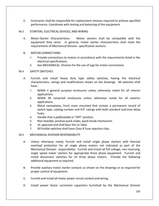 192
C. Contractor shall be responsible for replacement sheaves required to achieve specified
performance. Coordinate with testing and balancing of the equipment.
56.3 STARTERS, ELECTRICAL DEVICES, AND WIRING
A. Motor-Starter Characteristics: Motor starters shall be compatible with the
equipment they serve. In general, motor starter characteristics shall meet the
requirements of Mechanical Division specification sections
B. MOTOR CONNECTIONS
1. Provide connections to motors in accordance with the requirements listed in the
electrical specifications.
2. See MECHANICAL Division for the use of lugs for motor connections.
56.4 SAFETY SWITCHES
A. Furnish and install heavy duty type safety switches, having the electrical
characteristics, ratings and modifications shown on the drawings. All switches shall
have:
1. NEMA 1 general purpose enclosures unless otherwise noted for all interior
applications.
2. NEMA 3R rainproof enclosures unless otherwise noted for all exterior
applications.
3. Metal nameplates, front cover mounted that contain a permanent record of
switch type, catalog number and H.P. ratings with both standard and time delay
fuses.
4. Handle that is padlockable in "OFF" position.
5. Non-teasible, positive quick-make, quick-break mechanism.
6. UL approval and shall bear the UL label.
7. All fusible switches shall have Class R Fuse rejection clips.
56.5 MECHANICAL DIVISION RESPONSIBILITY
A. Unless otherwise noted, furnish and install single phase starters with thermal
overload protection for all single phase motors not indicated as part of the
Mechanical Division responsibility. Furnish and install all full voltage, non-reversing,
single speed motor starters for appropriate three phase equipment. Furnish and
install disconnect switches for all three phase motors. Provide the following
additional equipment as required.
B. Provide auxiliary motor starter contacts as shown on the drawings or as required for
proper control of equipment.
C. Furnish and install all motor power circuit conduit and wiring.
D. Install power factor correction capacitors furnished by the Mechanical Division
 