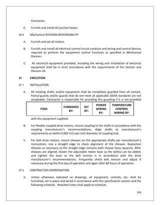 193
Contractor.
E. Furnish and install all junction boxes.
56.6 Mechanical DIVISION-RESPONSIBILITY
A. Furnish and set all motors.
B. Furnish and install all electrical control circuit conduits and wiring and control devices
required to perform the equipment control functions as specified in Mechanical
Division.
C. All electrical equipment provided, including the wiring and installation of electrical
equipment shall be in strict accordance with the requirements of this Section and
Division-26.
57. EXECUTION
57.1 INSTALLATION
A. All rotating shafts and/or equipment shall be completely guarded from all contact.
Partial guards and/or guards that do not meet all applicable OSHA standards are not
acceptable. Contractor is responsible for providing this guarding if it is not provided
with the equipment supplied.
B. For flexible coupled drive motors, mount coupling to the shafts in accordance with the
coupling manufacturer’s recommendations. Align shafts to manufacturer’s
requirements or within 0.002 inch per inch diameter of coupling hub.
C. For belt drive motors, mount sheaves on the appropriate shafts per manufacturer’s
instructions. Use a straight edge to check alignment of the sheaves. Reposition
sheaves as necessary so the straight edge contacts both sheave faces squarely. After
sheaves are aligned, loosen the adjustable motor base so the belt(s) can be added,
and tighten the base so the belt tension is in accordance with the drive
manufacturer’s recommendations. Frequently check belt tension and adjust if
necessary during the first day of operation and again after 80 hours of operation.
57.2 CONTRACTOR COORDINATION
A. Unless otherwise indicated on drawings, all equipment, controls, etc. shall be
furnished, set in place and wired in accordance with this specification section and the
following schedule. Attached notes shall apply to schedule.
ITEM:
FURNISHED
BY:
SET
BY:
POWER
WIRING
BY:
TEMPERATURE
CONTROL
WIRING BY:
 