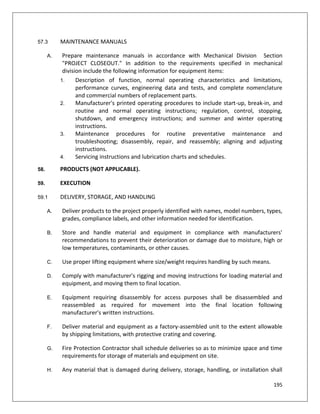 195
57.3 MAINTENANCE MANUALS
A. Prepare maintenance manuals in accordance with Mechanical Division Section
"PROJECT CLOSEOUT." In addition to the requirements specified in mechanical
division include the following information for equipment items:
1. Description of function, normal operating characteristics and limitations,
performance curves, engineering data and tests, and complete nomenclature
and commercial numbers of replacement parts.
2. Manufacturer's printed operating procedures to include start-up, break-in, and
routine and normal operating instructions; regulation, control, stopping,
shutdown, and emergency instructions; and summer and winter operating
instructions.
3. Maintenance procedures for routine preventative maintenance and
troubleshooting; disassembly, repair, and reassembly; aligning and adjusting
instructions.
4. Servicing instructions and lubrication charts and schedules.
58. PRODUCTS (NOT APPLICABLE).
59. EXECUTION
59.1 DELIVERY, STORAGE, AND HANDLING
A. Deliver products to the project properly identified with names, model numbers, types,
grades, compliance labels, and other information needed for identification.
B. Store and handle material and equipment in compliance with manufacturers'
recommendations to prevent their deterioration or damage due to moisture, high or
low temperatures, contaminants, or other causes.
C. Use proper lifting equipment where size/weight requires handling by such means.
D. Comply with manufacturer's rigging and moving instructions for loading material and
equipment, and moving them to final location.
E. Equipment requiring disassembly for access purposes shall be disassembled and
reassembled as required for movement into the final location following
manufacturer's written instructions.
F. Deliver material and equipment as a factory-assembled unit to the extent allowable
by shipping limitations, with protective crating and covering.
G. Fire Protection Contractor shall schedule deliveries so as to minimize space and time
requirements for storage of materials and equipment on site.
H. Any material that is damaged during delivery, storage, handling, or installation shall
 