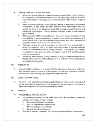 198
K. Welding, sweating, or brazing operations
1. All cutting, welding, brazing, or sweating operations carried on in the vicinity of,
or accessible to, combustible material shall be adequately protected to make
certain that a spark or hot slag does not reach the combustible material and start
a fire.
2. When it is necessary to do cutting, welding, brazing, or sweating close to wood
construction, in pipe shafts, or other locations where combustible materials
cannot be removed or adequately protected, employ fireproof blankets and
proper fire extinguishers. Position another individual nearby to guard against
sparks and fire.
3. Whenever combustible material has been exposed to molten metal or hot slag
from welding or cutting operations, or spatter from electric arc operations, a
guard shall be kept at the place of work for at least one hour after completion to
verify that smoldering fires have not been started.
4. Whenever welding or cutting operations are carried on in a vertical shaft or
where floor openings exist, a fire guard shall be employed to examine all floors
below the point of the welding or cutting operation. The fire guard shall be kept
on duty for at least one hour after completion to verify that smoldering fires
have not been started.
5. Before any work involving cutting, welding, brazing, or sweating operations is
started, consult with the Architect/Engineer as to particular safety precautions to
be employed on the work.
59.5 ACCESSIBILITY
A. All work shall be installed so as to be accessible for operation, maintenance and repair
with particular attention given to locating valves, controls and equipment requiring
periodic lubrication, cleaning, adjusting or servicing of any kind.
59.6 LUBRICATION AND TOOLS
A. Provide for each piece of equipment any special tools and a list of such tools required
for the operation or adjustment of the equipment and turn over to the Owner’s
representative prior to final acceptance of the equipment.
59.7 START-UP
A. PIPING SYSTEMS PRESSURE TESTING
1. The following personnel in the order listed shall be considered acceptable
witnesses of all piping pressure testing:
a. Local Authority Having Jurisdiction
b. UNL FPC Engineering Representative
c. Mechanical Engineer / Architect
d. General Contractor’s Foreman
2. Removal of pressure charge and associated drain down shall also be witnessed.
 