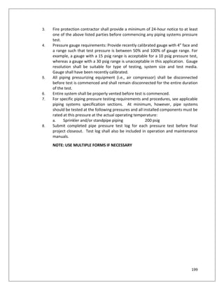 199
3. Fire protection contractor shall provide a minimum of 24-hour notice to at least
one of the above listed parties before commencing any piping systems pressure
test.
4. Pressure gauge requirements: Provide recently calibrated gauge with 4” face and
a range such that test pressure is between 50% and 100% of gauge range. For
example, a gauge with a 15 psig range is acceptable for a 10 psig pressure test,
whereas a gauge with a 30 psig range is unacceptable in this application. Gauge
resolution shall be suitable for type of testing, system size and test media.
Gauge shall have been recently calibrated.
5. All piping pressurizing equipment (i.e., air compressor) shall be disconnected
before test is commenced and shall remain disconnected for the entire duration
of the test.
6. Entire system shall be properly vented before test is commenced.
7. For specific piping pressure testing requirements and procedures, see applicable
piping systems specification sections. At minimum, however, pipe systems
should be tested at the following pressures and all installed components must be
rated at this pressure at the actual operating temperature:
a. Sprinkler and/or standpipe piping 200 psig
8. Submit completed pipe pressure test log for each pressure test before final
project closeout. Test log shall also be included in operation and maintenance
manuals.
NOTE: USE MULTIPLE FORMS IF NECESSARY
 