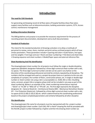 2
Introduction
The need for CAD Standards
For generating and keeping record of all floor plans of hospital facilities.these floor plans
support many facilities such as telecommunication, building automation systems, CCTV, Accees
control, maintenance management
Building Information Modeling
The BIM guidelines and purpose is to provide the nessecery requirement for the process of
recording project documentation, development and as built documentation.
Standard of Production
The intent for the standard production of drawings and plans is to allow a multitude of
personnel to review, revise, share, maintain and print various archived projects which all have
similar parameters. These parameters include • Layering and colors • Scale factors, line types
and line weights • Font type and size • Room and door numbering • Title block and sheet titles
• Drawing sequence and sheet numbers • Model/Paper space and external reference files
Sheet Numbering And File identification
The drawing/project sheet number for all projects must follow the single or double discipline,
uppercase alphabetic designator followed by a three-digit numerical sheet number with a dot,
no spaces. The three digit numerical number and dot can be used in any fashion at the
discretion of the coordinating professional and shall be similarly repeated by all disciplines. The
numbers shall be arranged and used on a project-by-project basis as it pertains to the size and
complexity of a project, the number of floors, construction phases, etc. A single or double digit
number or sheet number not using a dot is unacceptable (i.e. A100; A01 or A4). A building
name, acronym, project title or progress phase shall not be included in any way as part of the
sheet numbering. Below is an example of the sheet numbering nomenclature required
: “G0.01” or “A1.00” or “MD2.10” or “FP3.30”, etc. The first digit represents the discipline
designator (G – General Sheet) (A – Architectural Sheets) (MD – Mechanical Demolition Sheets)
(FP – Fire Protection Sheets) etc. Followed by a three digit numerical sheet number with a dot,
no spaces (0.01) (1.00) (2.10) (3.30) etc. which is determined by the coordinating professional
based on the project complexity/parameters and similarly followed by all other discipline
File Identification
The drawing/project file name for all projects must be represented with the project number
and drawing/project sheet number. Each CAD, PDF or Revit® drawing file shall be preceded with
the NUUNL project number followed by a hyphen and then the drawing sheet number (as
 