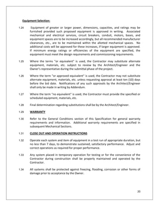 20
Equipment Selection:
1.24 Equipment of greater or larger power, dimensions, capacities, and ratings may be
furnished provided such proposed equipment is approved in writing. Associated
mechanical and electrical services, circuit breakers, conduit, motors, bases, and
equipment spaces are to be increased accordingly, but all recommended manufacturer
clearances, etc., are to be maintained within the allotted mechanical spaces. No
additional costs will be approved for these increases, if larger equipment is approved.
If minimum energy ratings or efficiencies of the equipment are specified, the
equipment must meet the design requirements and commissioning requirements.
1.25 Where the terms "or equivalent" is used, the Contractor may substitute alternate
equipment, materials, etc. subject to review by the Architect/Engineer and the
Owner’s representative during the submittal phase of the project.
1.26 Where the term "or approved equivalent" is used, the Contractor may not substitute
alternate equipment, materials, etc. unless requesting approval at least ten (10) days
before the bid date. Notifications of any such approvals by the Architect/Engineer
shall only be made in writing by Addendum.
1.27 Where the term "no equivalent" is used, the Contractor must provide the specified or
scheduled equipment, materials, etc.
1.28 Final determination regarding substitutions shall be by the Architect/Engineer.
1.29 WARRANTY
1.30 Refer to the General Conditions section of this Specification for general warranty
requirements and information. Additional warranty requirements are specified in
subsequent Mechanical Sections.
1.31 CLOSE OUT AND OPERATION INSTRUCTIONS
1.32 Operate each system and item of equipment in a test run of appropriate duration, but
no less than 7 days, to demonstrate sustained, satisfactory performance. Adjust and
correct operations as required for proper performance.
1.33 Any system placed in temporary operation for testing or for the convenience of the
Contractor during construction shall be properly maintained and operated by the
Contractor.
1.34 All systems shall be protected against freezing, flooding, corrosion or other forms of
damage prior to acceptance by the Owner.
 