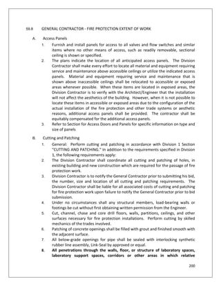 200
59.8 GENERAL CONTRACTOR - FIRE PROTECTION EXTENT OF WORK
A. Access Panels
1. Furnish and install panels for access to all valves and flow switches and similar
items where no other means of access, such as readily removable, sectional
ceiling is shown or specified.
2. The plans indicate the location of all anticipated access panels. The Division
Contractor shall make every effort to locate all material and equipment requiring
service and maintenance above accessible ceilings or utilize the indicated access
panels. Material and equipment requiring service and maintenance that is
shown above inaccessible ceilings shall be relocated to accessible or exposed
areas whenever possible. When these items are located in exposed areas, the
Division Contractor is to verify with the Architect/Engineer that the installation
will not affect the aesthetics of the building. However, when it is not possible to
locate these items in accessible or exposed areas due to the configuration of the
actual installation of the fire protection and other trade systems or aesthetic
reasons, additional access panels shall be provided. The contractor shall be
equitably compensated for the additional access panels.
3. Refer to Section for Access Doors and Panels for specific information on type and
size of panels
B. Cutting and Patching
1. General: Perform cutting and patching in accordance with Division 1 Section
"CUTTING AND PATCHING." In addition to the requirements specified in Division
1, the following requirements apply:
2. The Division Contractor shall coordinate all cutting and patching of holes, in
existing building and new construction which are required for the passage of fire
protection work.
3. Division Contractor is to notify the General Contractor prior to submitting his bid,
the number, size and location of all cutting and patching requirements. The
Division Contractor shall be liable for all associated costs of cutting and patching
for fire protection work upon failure to notify the General Contractor prior to bid
submission.
4. Under no circumstances shall any structural members, load-bearing walls or
footings be cut without first obtaining written permission from the Engineer.
5. Cut, channel, chase and core drill floors, walls, partitions, ceilings, and other
surfaces necessary for fire protection installations. Perform cutting by skilled
mechanics of the trades involved.
6. Patching of concrete openings shall be filled with grout and finished smooth with
the adjacent surface.
7. All below-grade openings for pipe shall be sealed with interlocking synthetic
rubber line assembly, Link-Seal by approved or equal.
8. All penetrations through the walls, floor, or structure of laboratory spaces,
laboratory support spaces, corridors or other areas in which relative
 