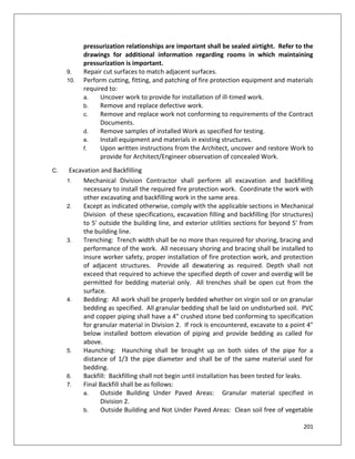 201
pressurization relationships are important shall be sealed airtight. Refer to the
drawings for additional information regarding rooms in which maintaining
pressurization is important.
9. Repair cut surfaces to match adjacent surfaces.
10. Perform cutting, fitting, and patching of fire protection equipment and materials
required to:
a. Uncover work to provide for installation of ill-timed work.
b. Remove and replace defective work.
c. Remove and replace work not conforming to requirements of the Contract
Documents.
d. Remove samples of installed Work as specified for testing.
e. Install equipment and materials in existing structures.
f. Upon written instructions from the Architect, uncover and restore Work to
provide for Architect/Engineer observation of concealed Work.
C. Excavation and Backfilling
1. Mechanical Division Contractor shall perform all excavation and backfilling
necessary to install the required fire protection work. Coordinate the work with
other excavating and backfilling work in the same area.
2. Except as indicated otherwise, comply with the applicable sections in Mechanical
Division of these specifications, excavation filling and backfilling (for structures)
to 5' outside the building line, and exterior utilities sections for beyond 5' from
the building line.
3. Trenching: Trench width shall be no more than required for shoring, bracing and
performance of the work. All necessary shoring and bracing shall be installed to
insure worker safety, proper installation of fire protection work, and protection
of adjacent structures. Provide all dewatering as required. Depth shall not
exceed that required to achieve the specified depth of cover and overdig will be
permitted for bedding material only. All trenches shall be open cut from the
surface.
4. Bedding: All work shall be properly bedded whether on virgin soil or on granular
bedding as specified. All granular bedding shall be laid on undisturbed soil. PVC
and copper piping shall have a 4" crushed stone bed conforming to specification
for granular material in Division 2. If rock is encountered, excavate to a point 4"
below installed bottom elevation of piping and provide bedding as called for
above.
5. Haunching: Haunching shall be brought up on both sides of the pipe for a
distance of 1/3 the pipe diameter and shall be of the same material used for
bedding.
6. Backfill: Backfilling shall not begin until installation has been tested for leaks.
7. Final Backfill shall be as follows:
a. Outside Building Under Paved Areas: Granular material specified in
Division 2.
b. Outside Building and Not Under Paved Areas: Clean soil free of vegetable
 