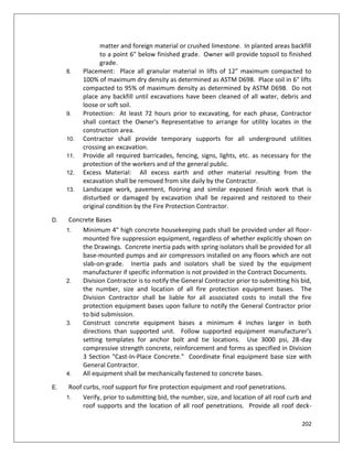202
matter and foreign material or crushed limestone. In planted areas backfill
to a point 6" below finished grade. Owner will provide topsoil to finished
grade.
8. Placement: Place all granular material in lifts of 12" maximum compacted to
100% of maximum dry density as determined as ASTM D698. Place soil in 6" lifts
compacted to 95% of maximum density as determined by ASTM D698. Do not
place any backfill until excavations have been cleaned of all water, debris and
loose or soft soil.
9. Protection: At least 72 hours prior to excavating, for each phase, Contractor
shall contact the Owner's Representative to arrange for utility locates in the
construction area.
10. Contractor shall provide temporary supports for all underground utilities
crossing an excavation.
11. Provide all required barricades, fencing, signs, lights, etc. as necessary for the
protection of the workers and of the general public.
12. Excess Material: All excess earth and other material resulting from the
excavation shall be removed from site daily by the Contractor.
13. Landscape work, pavement, flooring and similar exposed finish work that is
disturbed or damaged by excavation shall be repaired and restored to their
original condition by the Fire Protection Contractor.
D. Concrete Bases
1. Minimum 4" high concrete housekeeping pads shall be provided under all floor-
mounted fire suppression equipment, regardless of whether explicitly shown on
the Drawings. Concrete inertia pads with spring isolators shall be provided for all
base-mounted pumps and air compressors installed on any floors which are not
slab-on-grade. Inertia pads and isolators shall be sized by the equipment
manufacturer if specific information is not provided in the Contract Documents.
2. Division Contractor is to notify the General Contractor prior to submitting his bid,
the number, size and location of all fire protection equipment bases. The
Division Contractor shall be liable for all associated costs to install the fire
protection equipment bases upon failure to notify the General Contractor prior
to bid submission.
3. Construct concrete equipment bases a minimum 4 inches larger in both
directions than supported unit. Follow supported equipment manufacturer's
setting templates for anchor bolt and tie locations. Use 3000 psi, 28-day
compressive strength concrete, reinforcement and forms as specified in Division
3 Section "Cast-In-Place Concrete." Coordinate final equipment base size with
General Contractor.
4. All equipment shall be mechanically fastened to concrete bases.
E. Roof curbs, roof support for fire protection equipment and roof penetrations.
1. Verify, prior to submitting bid, the number, size, and location of all roof curb and
roof supports and the location of all roof penetrations. Provide all roof deck-
 