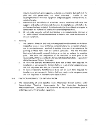 203
mounted equipment, pipe supports, and pipe penetrations. Cut roof deck for
pipe and duct penetrations, ess noted otherwise. Provide all roof
covering/membrane mounted equipment and pipe supports and roof drains, ess
noted otherwise.
2. Contractor shall be liable for all associated costs to install the roof curbs, roof
supports and roof penetrations not shown on the roof plan or added after the
roof system has been installed. Coordinate with the General Contractor prior to
construction the number size and location of all roof penetrations.
3. All roof curbs, supports, and rails shall be sized to keep equipment a minimum of
24” above the roof insulation membrane in order to limit snow accumulation at
or near equipment.
F. Painting
1. The General Contractor is to field paint fire protection equipment and materials
in specified areas as noted on the fire protection plans, fire protection schedules
and in the specifications. Mechanical Division Contractor is to coordinate the
painting of these items with the General Contractor. The Fire Protection
Contractor is to provide materials in these areas that are suitable for accepting
paint. The clean and preparation of the materials to reach paint is the
responsibility of the General Contractor ess noted specifically to be responsibility
of the Mechanical Division Contractor.
2. In concealed locations, field-fabricated bare iron or steel items required for
installation of work under this Division shall have rough or sharp edges removed
and shall be painted with one coat of zinc rich paint.
3. In exposed locations, field-fabricated bare iron or steel items required for
installation of work under this Division shall have rough or sharp edges removed
and shall be painted in accordance with Sepecfication.
59.9 ELECTRICAL-FIRE PROTECTION EXTENT OF WORK
A. The responsibility of work specified under Mechanical Division clarified under
Secpecfication "Electrical Requirements for Fire Protection Equipment.
Mechanicaldivision Contractor is to coordinate all electrical requirements prior to
ordering powered fire protection equipment.
 