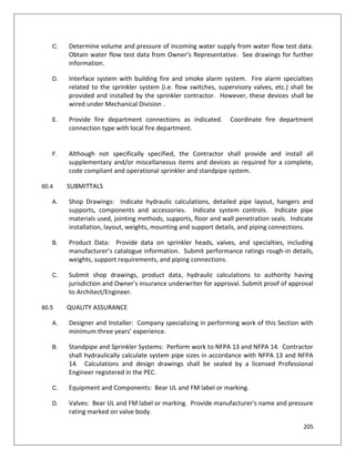205
C. Determine volume and pressure of incoming water supply from water flow test data.
Obtain water flow test data from Owner’s Representative. See drawings for further
information.
D. Interface system with building fire and smoke alarm system. Fire alarm specialties
related to the sprinkler system (i.e. flow switches, supervisory valves, etc.) shall be
provided and installed by the sprinkler contractor. However, these devices shall be
wired under Mechanical Division .
E. Provide fire department connections as indicated. Coordinate fire department
connection type with local fire department.
F. Although not specifically specified, the Contractor shall provide and install all
supplementary and/or miscellaneous items and devices as required for a complete,
code compliant and operational sprinkler and standpipe system.
60.4 SUBMITTALS
A. Shop Drawings: Indicate hydraulic calculations, detailed pipe layout, hangers and
supports, components and accessories. Indicate system controls. Indicate pipe
materials used, jointing methods, supports, floor and wall penetration seals. Indicate
installation, layout, weights, mounting and support details, and piping connections.
B. Product Data: Provide data on sprinkler heads, valves, and specialties, including
manufacturer’s catalogue information. Submit performance ratings rough-in details,
weights, support requirements, and piping connections.
C. Submit shop drawings, product data, hydraulic calculations to authority having
jurisdiction and Owner's insurance underwriter for approval. Submit proof of approval
to Architect/Engineer.
60.5 QUALITY ASSURANCE
A. Designer and Installer: Company specializing in performing work of this Section with
minimum three years’ experience.
B. Standpipe and Sprinkler Systems: Perform work to NFPA 13 and NFPA 14. Contractor
shall hydraulically calculate system pipe sizes in accordance with NFPA 13 and NFPA
14. Calculations and design drawings shall be sealed by a licensed Professional
Engineer registered in the PEC.
C. Equipment and Components: Bear UL and FM label or marking.
D. Valves: Bear UL and FM label or marking. Provide manufacturer's name and pressure
rating marked on valve body.
 