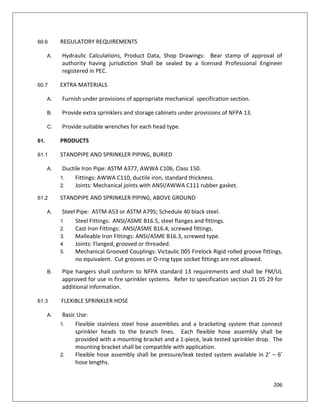 206
60.6 REGULATORY REQUIREMENTS
A. Hydraulic Calculations, Product Data, Shop Drawings: Bear stamp of approval of
authority having jurisdiction Shall be sealed by a licensed Professional Engineer
registered in PEC.
60.7 EXTRA MATERIALS
A. Furnish under provisions of appropriate mechanical specification section.
B. Provide extra sprinklers and storage cabinets under provisions of NFPA 13.
C. Provide suitable wrenches for each head type.
61. PRODUCTS
61.1 STANDPIPE AND SPRINKLER PIPING, BURIED
A. Ductile Iron Pipe: ASTM A377, AWWA C106, Class 150.
1. Fittings: AWWA C110, ductile iron, standard thickness.
2. Joints: Mechanical joints with ANSI/AWWA C111 rubber gasket.
61.2 STANDPIPE AND SPRINKLER PIPING, ABOVE GROUND
A. Steel Pipe: ASTM A53 or ASTM A795; Schedule 40 black steel.
1. Steel Fittings: ANSI/ASME B16.5, steel flanges and fittings.
2. Cast Iron Fittings: ANSI/ASME B16.4, screwed fittings.
3. Malleable Iron Fittings: ANSI/ASME B16.3, screwed type.
4. Joints: Flanged, grooved or threaded.
5. Mechanical Grooved Couplings: Victaulic 005 Firelock Rigid rolled groove fittings,
no equivalent. Cut grooves or O-ring type socket fittings are not allowed.
B. Pipe hangers shall conform to NFPA standard 13 requirements and shall be FM/UL
approved for use in fire sprinkler systems. Refer to specification section 21 05 29 for
additional information.
61.3 FLEXIBLE SPRINKLER HOSE
A. Basic Use:
1. Flexible stainless steel hose assemblies and a bracketing system that connect
sprinkler heads to the branch lines. Each flexible hose assembly shall be
provided with a mounting bracket and a 1-piece, leak tested sprinkler drop. The
mounting bracket shall be compatible with application.
2. Flexible hose assembly shall be pressure/leak tested system available in 2’ – 6’
hose lengths.
 