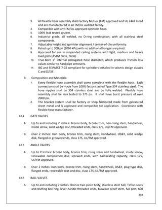 207
3. All flexible hose assembly shall Factory Mutual (FM) approved and UL 2443 listed
and are manufactured in an FM/UL audited facility.
4. Compatible with any FM/UL approved sprinkler head.
5. 100% leak tested system.
6. Industrial grade, all welded, no O-ring construction, with all stainless steel
components.
7. Adjustable height and sprinkler alignment / center-of-tile uniformity.
8. Rated up to 300 psi (2066 kPa) with no additional hangers required.
9. Approved for use in suspended ceiling systems with light, medium and heavy
load grids (ASTM C635, C636)
10. True-bore 1” internal corrugated hose diameter, which produces friction loss
values similar to hard pipe armovers.
11. IBC and SEI/ASCE 7-02 compliant for sprinklers installed in seismic design classes
C and D/E/F.
B. Composition and Materials:
1. Every flexible hose assembly shall come complete with the flexible hose. Each
connection shall be made from 100% factory tested Type 304 stainless steel. The
hose nipples shall be 304 stainless steel and be fully welded. Flexible hose
assembly shall be leak tested to 175 psi. It shall have burst pressure of over
2000 psi.
2. The bracket system shall be factory or shop fabricated made from galvanized
sheet metal and is approved and compatible for application. Coordinate with
flexible hose manufacturer.
61.4 GATE VALVES
A. Up to and including 2 Inches: Bronze body, bronze trim, non-rising stem, handwheel,
inside screw, solid wedge disc, threaded ends, class 175, UL/FM approved.
B. Over 2 Inches: Iron body, bronze trim, rising stem, handwheel, OS&Y, solid wedge
disk, flanged or grooved ends, class 175, UL/FM approved.
61.5 ANGLE VALVES
A. Up to 2 Inches: Bronze body, bronze trim, rising stem and handwheel, inside screw,
renewable composition disc, screwed ends, with backseating capacity, class 175,
UL/FM approved.
B. Over 2 Inches: Iron body, bronze trim, rising stem, handwheel, OS&Y, plug-type disc,
flanged ends, renewable seat and disc, class 175, UL/FM approved.
61.6 BALL VALVES
A. Up to and including 2 Inches: Bronze two piece body, stainless steel ball, Teflon seats
and stuffing box ring, lever handle threaded ends, blowout proof stem, full port, 600
 