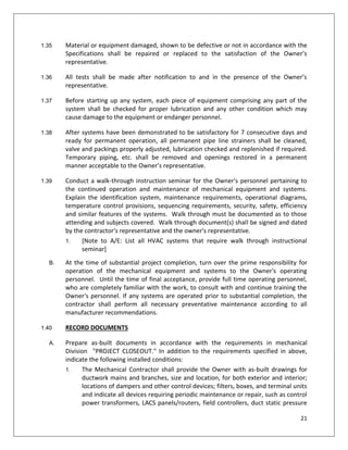 21
1.35 Material or equipment damaged, shown to be defective or not in accordance with the
Specifications shall be repaired or replaced to the satisfaction of the Owner’s
representative.
1.36 All tests shall be made after notification to and in the presence of the Owner’s
representative.
1.37 Before starting up any system, each piece of equipment comprising any part of the
system shall be checked for proper lubrication and any other condition which may
cause damage to the equipment or endanger personnel.
1.38 After systems have been demonstrated to be satisfactory for 7 consecutive days and
ready for permanent operation, all permanent pipe line strainers shall be cleaned,
valve and packings properly adjusted, lubrication checked and replenished if required.
Temporary piping, etc. shall be removed and openings restored in a permanent
manner acceptable to the Owner’s representative.
1.39 Conduct a walk-through instruction seminar for the Owner's personnel pertaining to
the continued operation and maintenance of mechanical equipment and systems.
Explain the identification system, maintenance requirements, operational diagrams,
temperature control provisions, sequencing requirements, security, safety, efficiency
and similar features of the systems. Walk through must be documented as to those
attending and subjects covered. Walk through document(s) shall be signed and dated
by the contractor's representative and the owner's representative.
1. [Note to A/E: List all HVAC systems that require walk through instructional
seminar]
B. At the time of substantial project completion, turn over the prime responsibility for
operation of the mechanical equipment and systems to the Owner's operating
personnel. Until the time of final acceptance, provide full time operating personnel,
who are completely familiar with the work, to consult with and continue training the
Owner's personnel. If any systems are operated prior to substantial completion, the
contractor shall perform all necessary preventative maintenance according to all
manufacturer recommendations.
1.40 RECORD DOCUMENTS
A. Prepare as-built documents in accordance with the requirements in mechanical
Division "PROJECT CLOSEOUT." In addition to the requirements specified in above,
indicate the following installed conditions:
1. The Mechanical Contractor shall provide the Owner with as-built drawings for
ductwork mains and branches, size and location, for both exterior and interior;
locations of dampers and other control devices; filters, boxes, and terminal units
and indicate all devices requiring periodic maintenance or repair, such as control
power transformers, LACS panels/routers, field controllers, duct static pressure
 