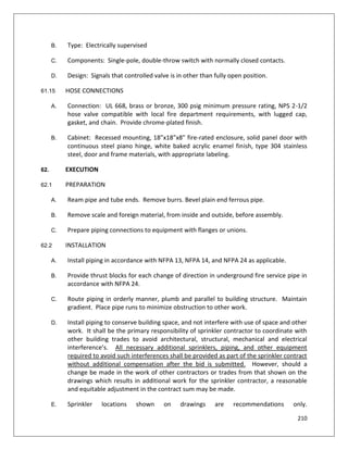 210
B. Type: Electrically supervised
C. Components: Single-pole, double-throw switch with normally closed contacts.
D. Design: Signals that controlled valve is in other than fully open position.
61.15 HOSE CONNECTIONS
A. Connection: UL 668, brass or bronze, 300 psig minimum pressure rating, NPS 2-1/2
hose valve compatible with local fire department requirements, with lugged cap,
gasket, and chain. Provide chrome-plated finish.
B. Cabinet: Recessed mounting, 18”x18”x8” fire-rated enclosure, solid panel door with
continuous steel piano hinge, white baked acrylic enamel finish, type 304 stainless
steel, door and frame materials, with appropriate labeling.
62. EXECUTION
62.1 PREPARATION
A. Ream pipe and tube ends. Remove burrs. Bevel plain end ferrous pipe.
B. Remove scale and foreign material, from inside and outside, before assembly.
C. Prepare piping connections to equipment with flanges or unions.
62.2 INSTALLATION
A. Install piping in accordance with NFPA 13, NFPA 14, and NFPA 24 as applicable.
B. Provide thrust blocks for each change of direction in underground fire service pipe in
accordance with NFPA 24.
C. Route piping in orderly manner, plumb and parallel to building structure. Maintain
gradient. Place pipe runs to minimize obstruction to other work.
D. Install piping to conserve building space, and not interfere with use of space and other
work. It shall be the primary responsibility of sprinkler contractor to coordinate with
other building trades to avoid architectural, structural, mechanical and electrical
interference’s. All necessary additional sprinklers, piping, and other equipment
required to avoid such interferences shall be provided as part of the sprinkler contract
without additional compensation after the bid is submitted. However, should a
change be made in the work of other contractors or trades from that shown on the
drawings which results in additional work for the sprinkler contractor, a reasonable
and equitable adjustment in the contract sum may be made.
E. Sprinkler locations shown on drawings are recommendations only.
 