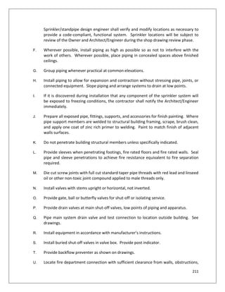 211
Sprinkler/standpipe design engineer shall verify and modify locations as necessary to
provide a code-compliant, functional system. Sprinkler locations will be subject to
review of the Owner and Architect/Engineer during the shop drawing review phase.
F. Wherever possible, install piping as high as possible so as not to interfere with the
work of others. Wherever possible, place piping in concealed spaces above finished
ceilings.
G. Group piping whenever practical at common elevations.
H. Install piping to allow for expansion and contraction without stressing pipe, joints, or
connected equipment. Slope piping and arrange systems to drain at low points.
I. If it is discovered during installation that any component of the sprinkler system will
be exposed to freezing conditions, the contractor shall notify the Architect/Engineer
immediately.
J. Prepare all exposed pipe, fittings, supports, and accessories for finish painting. Where
pipe support members are welded to structural building framing, scrape, brush clean,
and apply one coat of zinc rich primer to welding. Paint to match finish of adjacent
walls surfaces.
K. Do not penetrate building structural members unless specifically indicated.
L. Provide sleeves when penetrating footings, fire rated floors and fire rated walls. Seal
pipe and sleeve penetrations to achieve fire resistance equivalent to fire separation
required.
M. Die cut screw joints with full cut standard taper pipe threads with red lead and linseed
oil or other non-toxic joint compound applied to male threads only.
N. Install valves with stems upright or horizontal, not inverted.
O. Provide gate, ball or butterfly valves for shut-off or isolating service.
P. Provide drain valves at main shut-off valves, low points of piping and apparatus.
Q. Pipe main system drain valve and test connection to location outside building. See
drawings.
R. Install equipment in accordance with manufacturer’s instructions.
S. Install buried shut-off valves in valve box. Provide post indicator.
T. Provide backflow preventer as shown on drawings.
U. Locate fire department connection with sufficient clearance from walls, obstructions,
 