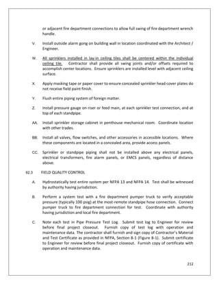 212
or adjacent fire department connections to allow full swing of fire department wrench
handle.
V. Install outside alarm gong on building wall in location coordinated with the Architect /
Engineer.
W. All sprinklers installed in lay-in ceiling tiles shall be centered within the individual
ceiling tile. Contractor shall provide all swing joints and/or offsets required to
accomplish center locations. Ensure sprinklers are installed level with adjacent ceiling
surface.
X. Apply masking tape or paper cover to ensure concealed sprinkler head cover plates do
not receive field paint finish.
Y. Flush entire piping system of foreign matter.
Z. Install pressure gauge on riser or feed main, at each sprinkler test connection, and at
top of each standpipe.
AA. Install sprinkler storage cabinet in penthouse mechanical room. Coordinate location
with other trades.
BB. Install all valves, flow switches, and other accessories in accessible locations. Where
these components are located in a concealed area, provide access panels.
CC. Sprinkler or standpipe piping shall not be installed above any electrical panels,
electrical transformers, fire alarm panels, or EMCS panels, regardless of distance
above.
62.3 FIELD QUALITY CONTROL
A. Hydrostatically test entire system per NFPA 13 and NFPA 14. Test shall be witnessed
by authority having jurisdiction.
B. Perform a system test with a fire department pumper truck to verify acceptable
pressure (typically 100 psig) at the most-remote standpipe hose connection. Connect
pumper truck to fire department connection for test. Coordinate with authority
having jurisdiction and local fire department.
C. Note each test in Pipe Pressure Test Log. Submit test log to Engineer for review
before final project closeout. Furnish copy of test log with operation and
maintenance data. The contractor shall furnish and sign copy of Contractor’s Material
and Test Certificate as provided in NFPA, Section 8-1 (Figure 8-1). Submit certificate
to Engineer for review before final project closeout. Furnish copy of certificate with
operation and maintenance data.
 