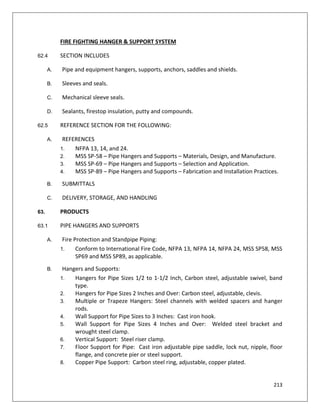 213
FIRE FIGHTING HANGER & SUPPORT SYSTEM
62.4 SECTION INCLUDES
A. Pipe and equipment hangers, supports, anchors, saddles and shields.
B. Sleeves and seals.
C. Mechanical sleeve seals.
D. Sealants, firestop insulation, putty and compounds.
62.5 REFERENCE SECTION FOR THE FOLLOWING:
A. REFERENCES
1. NFPA 13, 14, and 24.
2. MSS SP-58 – Pipe Hangers and Supports – Materials, Design, and Manufacture.
3. MSS SP-69 – Pipe Hangers and Supports – Selection and Application.
4. MSS SP-89 – Pipe Hangers and Supports – Fabrication and Installation Practices.
B. SUBMITTALS
C. DELIVERY, STORAGE, AND HANDLING
63. PRODUCTS
63.1 PIPE HANGERS AND SUPPORTS
A. Fire Protection and Standpipe Piping:
1. Conform to International Fire Code, NFPA 13, NFPA 14, NFPA 24, MSS SP58, MSS
SP69 and MSS SP89, as applicable.
B. Hangers and Supports:
1. Hangers for Pipe Sizes 1/2 to 1-1/2 Inch, Carbon steel, adjustable swivel, band
type.
2. Hangers for Pipe Sizes 2 Inches and Over: Carbon steel, adjustable, clevis.
3. Multiple or Trapeze Hangers: Steel channels with welded spacers and hanger
rods.
4. Wall Support for Pipe Sizes to 3 Inches: Cast iron hook.
5. Wall Support for Pipe Sizes 4 Inches and Over: Welded steel bracket and
wrought steel clamp.
6. Vertical Support: Steel riser clamp.
7. Floor Support for Pipe: Cast iron adjustable pipe saddle, lock nut, nipple, floor
flange, and concrete pier or steel support.
8. Copper Pipe Support: Carbon steel ring, adjustable, copper plated.
 