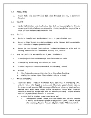 214
63.2 ACCESSORIES
A. Hanger Rods: Mild steel threaded both ends, threaded one end, or continuous
threaded.
63.3 INSERTS
A. Inserts: Malleable iron case of galvanized steel shell and expander plug for threaded
connection with lateral adjustment, top slot for reinforcing rods, lugs for attaching to
forms; size inserts to suit threaded hanger rods.
63.4 SLEEVES
A. Sleeves for Pipes Through Non-fire Rated Floors: 18 gage galvanized steel.
B. Sleeves for Pipes Through Non-fire Rated Beams, Walls, Footings, and Potentially Wet
Floors: Steel pipe or 18 gage galvanized steel.
C. Sleeves for Pipes Through Fire Rated and Fire Resistive Floors and Walls, and Fire
Proofing: Prefabricated fire rated sleeves including seals, UL listed.
63.5 SEALANTS, FIRESTOP INSULATION, PUTTY, AND COMPOUNDS
A. Firestopping Insulation: Glass fiber type, non-combustible, UL listed.
B. Firestop Putty: Non-harding, non shrinking, UL listed.
C. Firestop Compounds: Cementitous material, non-shrinking, UL listed.
D. Sealants:
1. Non fire/smoke rated partitions: Acrylic or silicone based caulking.
2. Fire/smoke rated partitions: Silicone based caulking, UL listed.
63.6 MECHANICAL SEALS
A. Mechanical Seals: Modular mechanical type, consisting of interlocking EPDM
synthetic rubber links shaped to continuously fill annular space between pipe and
sleeve, connected with type 316 stainless steel bolts and reinforced plastic polymer
pressure plates which cause rubber sealing elements to expand when tightened,
providing a watertight and gas-tight seal and electrical insulation. Provide Advance
Products & Systems Model Innerlynx or equivalent.
1. A sleeve shall be provided for each mechanical seal.
a. Thermoplastic sleeves: Sleeve shall have smooth walls and shall be made
of molded non-metallic high density polyethylene (HDPE) with an integral
solid water stop, Advance Products & Systems Model PWS or equivalent.
 