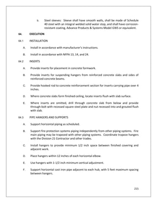 215
b. Steel sleeves: Sleeve shall have smooth walls, shall be made of Schedule
40 steel with an integral welded solid water stop, and shall have corrosion-
resistant coating, Advance Products & Systems Model GWS or equivalent.
64. EXECUTION
64.1 INSTALLATION
A. Install in accordance with manufacturer's instructions.
B. Install in accordance with NFPA 13, 14, and 24.
64.2 INSERTS
A. Provide inserts for placement in concrete formwork.
B. Provide inserts for suspending hangers from reinforced concrete slabs and sides of
reinforced concrete beams.
C. Provide hooked rod to concrete reinforcement section for inserts carrying pipe over 4
inches.
D. Where concrete slabs form finished ceiling, locate inserts flush with slab surface.
E. Where inserts are omitted, drill through concrete slab from below and provide
through-bolt with recessed square steel plate and nut recessed into and grouted flush
with slab.
64.3 PIPE HANGERS AND SUPPORTS
A. Support horizontal piping as scheduled.
B. Support fire protection systems piping independently from other piping systems. Fire
main piping may be trapezed with other piping systems. Coordinate trapeze hangers
with the Division 21 Contractor and other trades.
C. Install hangers to provide minimum 1/2 inch space between finished covering and
adjacent work.
D. Place hangers within 12 inches of each horizontal elbow.
E. Use hangers with 1-1/2 inch minimum vertical adjustment.
F. Support horizontal cast iron pipe adjacent to each hub, with 5 feet maximum spacing
between hangers.
 