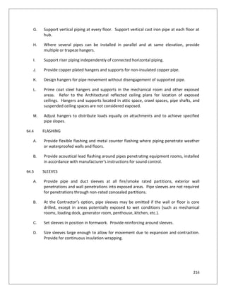 216
G. Support vertical piping at every floor. Support vertical cast iron pipe at each floor at
hub.
H. Where several pipes can be installed in parallel and at same elevation, provide
multiple or trapeze hangers.
I. Support riser piping independently of connected horizontal piping.
J. Provide copper plated hangers and supports for non-insulated copper pipe.
K. Design hangers for pipe movement without disengagement of supported pipe.
L. Prime coat steel hangers and supports in the mechanical room and other exposed
areas. Refer to the Architectural reflected ceiling plans for location of exposed
ceilings. Hangers and supports located in attic space, crawl spaces, pipe shafts, and
suspended ceiling spaces are not considered exposed.
M. Adjust hangers to distribute loads equally on attachments and to achieve specified
pipe slopes.
64.4 FLASHING
A. Provide flexible flashing and metal counter flashing where piping penetrate weather
or waterproofed walls and floors.
B. Provide acoustical lead flashing around pipes penetrating equipment rooms, installed
in accordance with manufacturer's instructions for sound control.
64.5 SLEEVES
A. Provide pipe and duct sleeves at all fire/smoke rated partitions, exterior wall
penetrations and wall penetrations into exposed areas. Pipe sleeves are not required
for penetrations through non-rated concealed partitions.
B. At the Contractor’s option, pipe sleeves may be omitted if the wall or floor is core
drilled, except in areas potentially exposed to wet conditions (such as mechanical
rooms, loading dock, generator room, penthouse, kitchen, etc.).
C. Set sleeves in position in formwork. Provide reinforcing around sleeves.
D. Size sleeves large enough to allow for movement due to expansion and contraction.
Provide for continuous insulation wrapping.
 