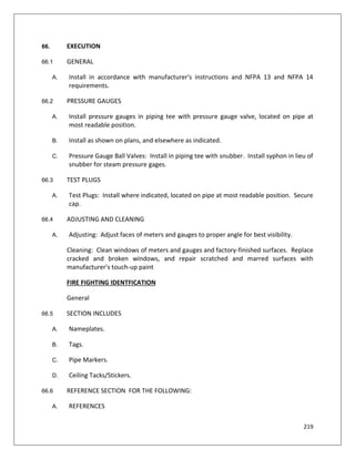 219
66. EXECUTION
66.1 GENERAL
A. Install in accordance with manufacturer's instructions and NFPA 13 and NFPA 14
requirements.
66.2 PRESSURE GAUGES
A. Install pressure gauges in piping tee with pressure gauge valve, located on pipe at
most readable position.
B. Install as shown on plans, and elsewhere as indicated.
C. Pressure Gauge Ball Valves: Install in piping tee with snubber. Install syphon in lieu of
snubber for steam pressure gages.
66.3 TEST PLUGS
A. Test Plugs: Install where indicated, located on pipe at most readable position. Secure
cap.
66.4 ADJUSTING AND CLEANING
A. Adjusting: Adjust faces of meters and gauges to proper angle for best visibility.
Cleaning: Clean windows of meters and gauges and factory-finished surfaces. Replace
cracked and broken windows, and repair scratched and marred surfaces with
manufacturer's touch-up paint
FIRE FIGHTING IDENTFICATION
General
66.5 SECTION INCLUDES
A. Nameplates.
B. Tags.
C. Pipe Markers.
D. Ceiling Tacks/Stickers.
66.6 REFERENCE SECTION FOR THE FOLLOWING:
A. REFERENCES
 