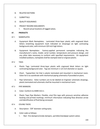 220
B. RELATED SECTIONS
C. SUBMITTALS
D. QUALITY ASSURANCE
E. PROJECT RECORD DOCUMENTS
1. Record actual locations of tagged valves.
67. PRODUCTS
67.1 NAMEPLATES
A. Equipment Mark Nameplates: Laminated three-layer plastic with engraved black
letters (matching equipment mark indicated on drawings) on light contrasting
background color, with minimum 3/4 inch high letters.
B. Equipment Nameplates: Factory-applied permanent nameplate indicating the
manufacturer’s name, model, serial number, temperature and pressure design, and
any other data necessary to conform with specified requirements. On equipment
installed outdoors, nameplate shall be stamped steel or engrave plastic.
67.2 TAGS
A. Plastic Tags: Laminated three-layer plastic with engraved black letters on light
contrasting background color. Tag size minimum 1-1/2 inch diameter or square.
B. Chart: Typewritten list that is plastic laminated and mounted in mechanical room.
Valve list is to coordinate with mechanical piping schematics if provided on plans.
C. Pipe Schematics: Valve numbers are to be labeled on Engineer schematic drawings,
plastic laminated and schematic shall be mounted in mechanical room.
67.3 PIPE MARKERS
A. Color: Conform to ASME A13.1.
B. Plastic Tape Pipe Markers: Flexible, vinyl film tape with pressure sensitive adhesive
backing and printed markings; minimum information indicating flow direction arrow
and identification of fluid being conveyed.
67.4 CEILING TACKS
A. Description: 7/8” diameter ceiling tacks.
B. Color code as follows:
1. Red - Fire dampers/smoke dampers, sprinkler/standpipe system valves
 