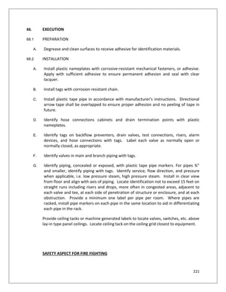 221
68. EXECUTION
68.1 PREPARATION
A. Degrease and clean surfaces to receive adhesive for identification materials.
68.2 INSTALLATION
A. Install plastic nameplates with corrosive-resistant mechanical fasteners, or adhesive.
Apply with sufficient adhesive to ensure permanent adhesion and seal with clear
lacquer.
B. Install tags with corrosion resistant chain.
C. Install plastic tape pipe in accordance with manufacturer's instructions. Directional
arrow tape shall be overlapped to ensure proper adhesion and no peeling of tape in
future.
D. Identify hose connections cabinets and drain termination points with plastic
nameplates.
E. Identify tags on backflow preventers, drain valves, test connections, risers, alarm
devices, and hose connections with tags. Label each valve as normally open or
normally closed, as appropriate.
F. Identify valves in main and branch piping with tags.
G. Identify piping, concealed or exposed, with plastic tape pipe markers. For pipes ¾”
and smaller, identify piping with tags. Identify service, flow direction, and pressure
when applicable, i.e. low pressure steam, high pressure steam. Install in clear view
from floor and align with axis of piping. Locate identification not to exceed 15 feet on
straight runs including risers and drops, more often in congested areas, adjacent to
each valve and tee, at each side of penetration of structure or enclosure, and at each
obstruction. Provide a minimum one label per pipe per room. Where pipes are
racked, install pipe markers on each pipe in the same location to aid in differentiating
each pipe in the rack.
Provide ceiling tacks or machine generated labels to locate valves, switches, etc. above
lay-in type panel ceilings. Locate ceiling tack on the ceiling grid closest to equipment.
SAFETY ASPECT FOR FIRE FIGHTING
 