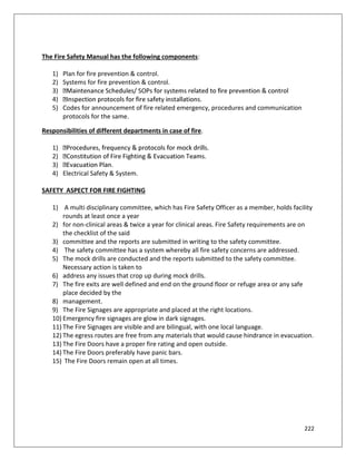 222
The Fire Safety Manual has the following components:
1) Plan for fire prevention & control.
2) Systems for fire prevention & control.
3)
4)
5) Codes for announcement of fire related emergency, procedures and communication
protocols for the same.
Responsibilities of different departments in case of fire.
1)
2)
3)
4) Electrical Safety & System.
SAFETY ASPECT FOR FIRE FIGHTING
1) A multi disciplinary committee, which has Fire Safety Officer as a member, holds facility
rounds at least once a year
2) for non-clinical areas & twice a year for clinical areas. Fire Safety requirements are on
the checklist of the said
3) committee and the reports are submitted in writing to the safety committee.
4) The safety committee has a system whereby all fire safety concerns are addressed.
5) The mock drills are conducted and the reports submitted to the safety committee.
Necessary action is taken to
6) address any issues that crop up during mock drills.
7) The fire exits are well defined and end on the ground floor or refuge area or any safe
place decided by the
8) management.
9) The Fire Signages are appropriate and placed at the right locations.
10) Emergency fire signages are glow in dark signages.
11) The Fire Signages are visible and are bilingual, with one local language.
12) The egress routes are free from any materials that would cause hindrance in evacuation.
13) The Fire Doors have a proper fire rating and open outside.
14) The Fire Doors preferably have panic bars.
15) The Fire Doors remain open at all times.
 