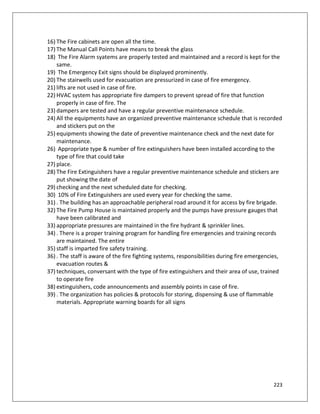 223
16) The Fire cabinets are open all the time.
17) The Manual Call Points have means to break the glass
18) The Fire Alarm syatems are properly tested and maintained and a record is kept for the
same.
19) The Emergency Exit signs should be displayed prominently.
20) The stairwells used for evacuation are pressurized in case of fire emergency.
21) lifts are not used in case of fire.
22) HVAC system has appropriate fire dampers to prevent spread of fire that function
properly in case of fire. The
23) dampers are tested and have a regular preventive maintenance schedule.
24) All the equipments have an organized preventive maintenance schedule that is recorded
and stickers put on the
25) equipments showing the date of preventive maintenance check and the next date for
maintenance.
26) Appropriate type & number of fire extinguishers have been installed according to the
type of fire that could take
27) place.
28) The Fire Extinguishers have a regular preventive maintenance schedule and stickers are
put showing the date of
29) checking and the next scheduled date for checking.
30) 10% of Fire Extinguishers are used every year for checking the same.
31) . The building has an approachable peripheral road around it for access by fire brigade.
32) The Fire Pump House is maintained properly and the pumps have pressure gauges that
have been calibrated and
33) appropriate pressures are maintained in the fire hydrant & sprinkler lines.
34) . There is a proper training program for handling fire emergencies and training records
are maintained. The entire
35) staff is imparted fire safety training.
36) . The staff is aware of the fire fighting systems, responsibilities during fire emergencies,
evacuation routes &
37) techniques, conversant with the type of fire extinguishers and their area of use, trained
to operate fire
38) extinguishers, code announcements and assembly points in case of fire.
39) . The organization has policies & protocols for storing, dispensing & use of flammable
materials. Appropriate warning boards for all signs
 