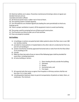 224
34. Electrical safeties are in place. Preventive maintenance & testing is done at regular pre
decided intervals and are
recorded and stickers affixed.
35. All electrical panels have a rubber mat in front of them.
36. The earthing system is tested regularly.
37. The UPS batteries are checked regularly by loading the same periodically to check any
heating up etc.
38. There is proper ventilation in panel, UPS & equipment rooms to avoid overheating
40. The pumps used for pumping fuel are of flame proof construction.
41. The Provisions are there to take care of fuel overflow.
42. Flues are properly insulated.
Exit Facilities:
1) In buildings or sections occupied by bed-ridden patients where the floor area is over 280
m2, facilities shall be
2) provided to move patients in hospital beds to the other side of a smoke barrier from any
part of such building or
3) section not directly served by approved horizontal exits or exits from the first floor (floor
2) of a building to the
4) outside.
5)
every floor, including basement,
6) of every building or section:
1. Doors leading directly outside the building;
2. Stairways
3. Ramps;
4. Horizontal exits; and
5. Fire tower.
7) All required exits that serve as egress from hospital or infirmary sections shall be not
less than 2 m in clear width
8) including patient bedroom doors to permit transportation of patients on beds, litters, or
mattresses. The minimum
 
